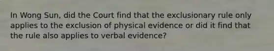 In Wong Sun, did the Court find that the exclusionary rule only applies to the exclusion of physical evidence or did it find that the rule also applies to verbal evidence?