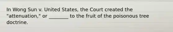 In Wong Sun v. United States, the Court created the "attenuation," or ________ to the fruit of the poisonous tree doctrine.