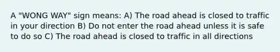 A "WONG WAY" sign means: A) The road ahead is closed to traffic in your direction B) Do not enter the road ahead unless it is safe to do so C) The road ahead is closed to traffic in all directions