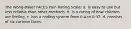 The Wong-Baker FACES Pain Rating Scale: a. is easy to use but less reliable than other methods. b. is a rating of how children are feeling. c. has a coding system from 0.4 to 0.97. d. consists of six cartoon faces.