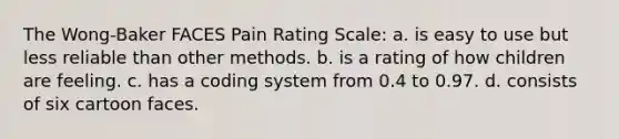 The Wong-Baker FACES Pain Rating Scale: a. is easy to use but less reliable than other methods. b. is a rating of how children are feeling. c. has a coding system from 0.4 to 0.97. d. consists of six cartoon faces.