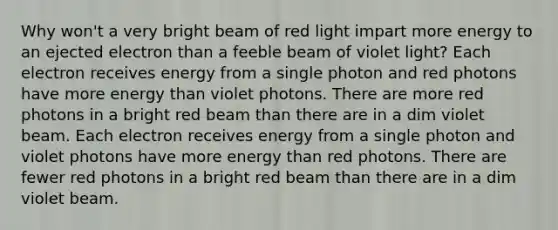 Why won't a very bright beam of red light impart more energy to an ejected electron than a feeble beam of violet light? Each electron receives energy from a single photon and red photons have more energy than violet photons. There are more red photons in a bright red beam than there are in a dim violet beam. Each electron receives energy from a single photon and violet photons have more energy than red photons. There are fewer red photons in a bright red beam than there are in a dim violet beam.