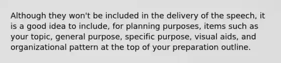 Although they won't be included in the delivery of the speech, it is a good idea to include, for planning purposes, items such as your topic, general purpose, specific purpose, visual aids, and organizational pattern at the top of your preparation outline.