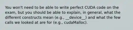 You won't need to be able to write perfect CUDA code on the exam, but you should be able to explain, in general, what the different constructs mean (e.g., __device__) and what the few calls we looked at are for (e.g., cudaMalloc).