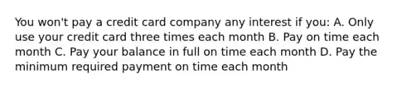 You won't pay a credit card company any interest if you: A. Only use your credit card three times each month B. Pay on time each month C. Pay your balance in full on time each month D. Pay the minimum required payment on time each month