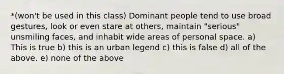 *(won't be used in this class) Dominant people tend to use broad gestures, look or even stare at others, maintain "serious" unsmiling faces, and inhabit wide areas of personal space. a) This is true b) this is an urban legend c) this is false d) all of the above. e) none of the above