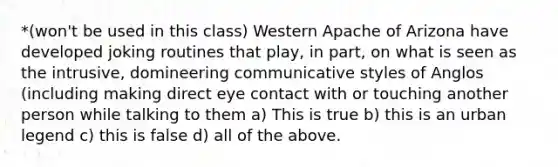 *(won't be used in this class) Western Apache of Arizona have developed joking routines that play, in part, on what is seen as the intrusive, domineering communicative styles of Anglos (including making direct eye contact with or touching another person while talking to them a) This is true b) this is an urban legend c) this is false d) all of the above.