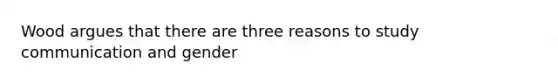 Wood argues that there are three reasons to study communication and gender