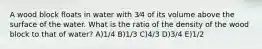 A wood block floats in water with 3⁄4 of its volume above the surface of the water. What is the ratio of the density of the wood block to that of water? A)1/4 B)1/3 C)4/3 D)3/4 E)1/2