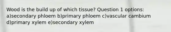 Wood is the build up of which tissue? Question 1 options: a)secondary phloem b)primary phloem c)vascular cambium d)primary xylem e)secondary xylem