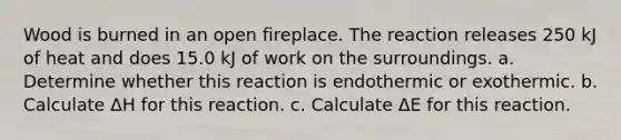 Wood is burned in an open fireplace. The reaction releases 250 kJ of heat and does 15.0 kJ of work on the surroundings. a. Determine whether this reaction is endothermic or exothermic. b. Calculate ΔH for this reaction. c. Calculate ΔE for this reaction.