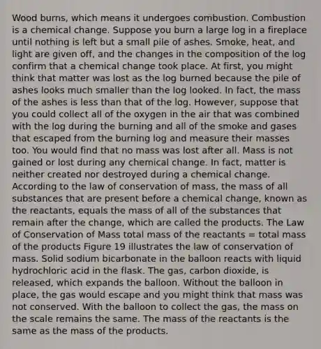 Wood burns, which means it undergoes combustion. Combustion is a chemical change. Suppose you burn a large log in a fireplace until nothing is left but a small pile of ashes. Smoke, heat, and light are given off, and the changes in the composition of the log confirm that a chemical change took place. At first, you might think that matter was lost as the log burned because the pile of ashes looks much smaller than the log looked. In fact, the mass of the ashes is less than that of the log. However, suppose that you could collect all of the oxygen in the air that was combined with the log during the burning and all of the smoke and gases that escaped from the burning log and measure their masses too. You would find that no mass was lost after all. Mass is not gained or lost during any chemical change. In fact, matter is neither created nor destroyed during a chemical change. According to the law of conservation of mass, the mass of all substances that are present before a chemical change, known as the reactants, equals the mass of all of the substances that remain after the change, which are called the products. The Law of Conservation of Mass total mass of the reactants = total mass of the products Figure 19 illustrates the law of conservation of mass. Solid sodium bicarbonate in the balloon reacts with liquid hydrochloric acid in the flask. The gas, carbon dioxide, is released, which expands the balloon. Without the balloon in place, the gas would escape and you might think that mass was not conserved. With the balloon to collect the gas, the mass on the scale remains the same. The mass of the reactants is the same as the mass of the products.