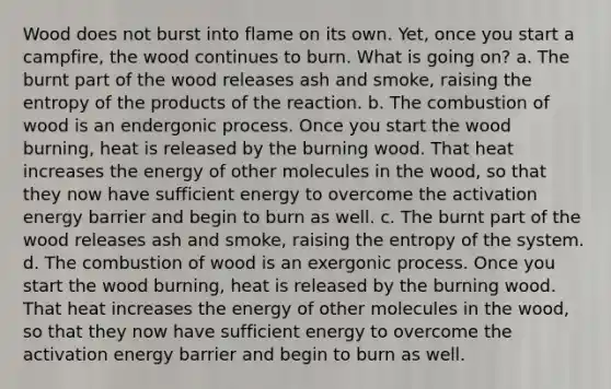 Wood does not burst into flame on its own. Yet, once you start a campfire, the wood continues to burn. What is going on? a. The burnt part of the wood releases ash and smoke, raising the entropy of the products of the reaction. b. The combustion of wood is an endergonic process. Once you start the wood burning, heat is released by the burning wood. That heat increases the energy of other molecules in the wood, so that they now have sufficient energy to overcome the activation energy barrier and begin to burn as well. c. The burnt part of the wood releases ash and smoke, raising the entropy of the system. d. The combustion of wood is an exergonic process. Once you start the wood burning, heat is released by the burning wood. That heat increases the energy of other molecules in the wood, so that they now have sufficient energy to overcome the activation energy barrier and begin to burn as well.