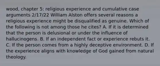 wood, chapter 5: religious experience and cumulative case arguments 2/17/22 William Alston offers several reasons a religious experience might be disqualified as genuine. Which of the following is not among those he cites? A. If it is determined that the person is delusional or under the influence of hallucinogens. B. If an independent fact or experience rebuts it. C. If the person comes from a highly deceptive environment. D. If the experience aligns with knowledge of God gained from natural theology.