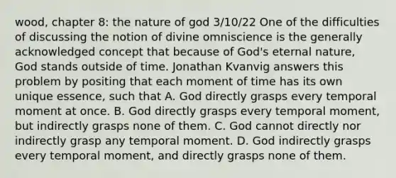 wood, chapter 8: the nature of god 3/10/22 One of the difficulties of discussing the notion of divine omniscience is the generally acknowledged concept that because of God's eternal nature, God stands outside of time. Jonathan Kvanvig answers this problem by positing that each moment of time has its own unique essence, such that A. God directly grasps every temporal moment at once. B. God directly grasps every temporal moment, but indirectly grasps none of them. C. God cannot directly nor indirectly grasp any temporal moment. D. God indirectly grasps every temporal moment, and directly grasps none of them.