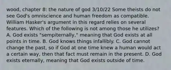 wood, chapter 8: the nature of god 3/10/22 Some theists do not see God's omniscience and human freedom as compatible. William Hasker's argument in this regard relies on several features. Which of the following is not among those he utilizes? A. God exists "sempiternally," meaning that God exists at all points in time. B. God knows things infallibly. C. God cannot change the past, so if God at one time knew a human would act a certain way, then that fact must remain in the present. D. God exists eternally, meaning that God exists outside of time.