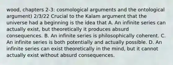 wood, chapters 2-3: cosmological arguments and the ontological argument) 2/3/22 Crucial to the Kalam argument that the universe had a beginning is the idea that A. An infinite series can actually exist, but theoretically it produces absurd consequences. B. An infinite series is philosophically coherent. C. An infinite series is both potentially and actually possible. D. An infinite series can exist theoretically in the mind, but it cannot actually exist without absurd consequences.