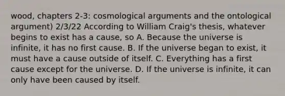 wood, chapters 2-3: cosmological arguments and the ontological argument) 2/3/22 According to William Craig's thesis, whatever begins to exist has a cause, so A. Because the universe is infinite, it has no first cause. B. If the universe began to exist, it must have a cause outside of itself. C. Everything has a first cause except for the universe. D. If the universe is infinite, it can only have been caused by itself.