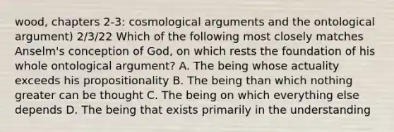 wood, chapters 2-3: cosmological arguments and the ontological argument) 2/3/22 Which of the following most closely matches Anselm's conception of God, on which rests the foundation of his whole ontological argument? A. The being whose actuality exceeds his propositionality B. The being than which nothing greater can be thought C. The being on which everything else depends D. The being that exists primarily in the understanding