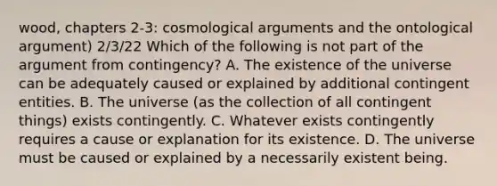 wood, chapters 2-3: cosmological arguments and the ontological argument) 2/3/22 Which of the following is not part of the argument from contingency? A. The existence of the universe can be adequately caused or explained by additional contingent entities. B. The universe (as the collection of all contingent things) exists contingently. C. Whatever exists contingently requires a cause or explanation for its existence. D. The universe must be caused or explained by a necessarily existent being.