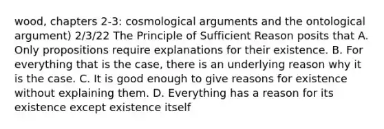 wood, chapters 2-3: cosmological arguments and the ontological argument) 2/3/22 The Principle of Sufficient Reason posits that A. Only propositions require explanations for their existence. B. For everything that is the case, there is an underlying reason why it is the case. C. It is good enough to give reasons for existence without explaining them. D. Everything has a reason for its existence except existence itself