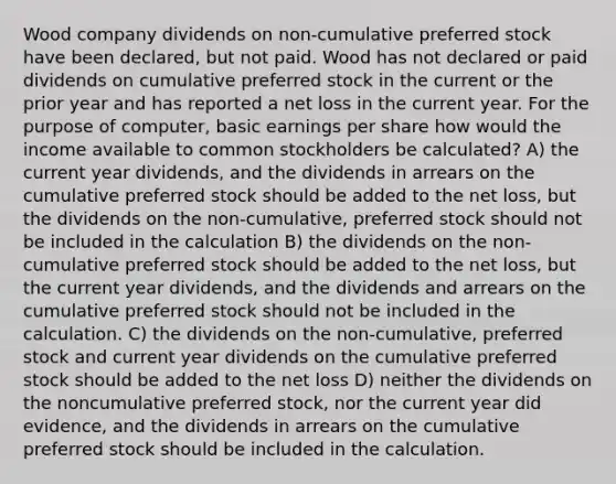 Wood company dividends on non-cumulative preferred stock have been declared, but not paid. Wood has not declared or paid dividends on cumulative preferred stock in the current or the prior year and has reported a net loss in the current year. For the purpose of computer, basic earnings per share how would the income available to common stockholders be calculated? A) the current year dividends, and the dividends in arrears on the cumulative preferred stock should be added to the net loss, but the dividends on the non-cumulative, preferred stock should not be included in the calculation B) the dividends on the non-cumulative preferred stock should be added to the net loss, but the current year dividends, and the dividends and arrears on the cumulative preferred stock should not be included in the calculation. C) the dividends on the non-cumulative, preferred stock and current year dividends on the cumulative preferred stock should be added to the net loss D) neither the dividends on the noncumulative preferred stock, nor the current year did evidence, and the dividends in arrears on the cumulative preferred stock should be included in the calculation.