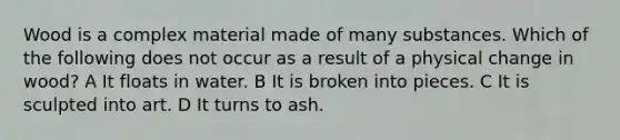 Wood is a complex material made of many substances. Which of the following does not occur as a result of a physical change in wood? A It floats in water. B It is broken into pieces. C It is sculpted into art. D It turns to ash.