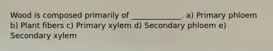 Wood is composed primarily of _____________. a) Primary phloem b) Plant fibers c) Primary xylem d) Secondary phloem e) Secondary xylem