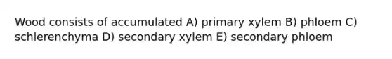 Wood consists of accumulated A) primary xylem B) phloem C) schlerenchyma D) secondary xylem E) secondary phloem