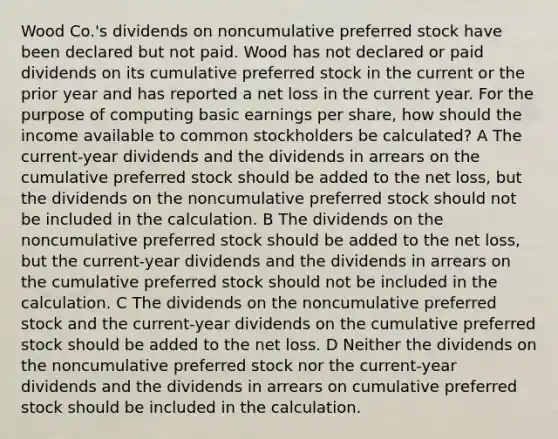 Wood Co.'s dividends on noncumulative preferred stock have been declared but not paid. Wood has not declared or paid dividends on its cumulative preferred stock in the current or the prior year and has reported a net loss in the current year. For the purpose of computing basic earnings per share, how should the income available to common stockholders be calculated? A The current-year dividends and the dividends in arrears on the cumulative preferred stock should be added to the net loss, but the dividends on the noncumulative preferred stock should not be included in the calculation. B The dividends on the noncumulative preferred stock should be added to the net loss, but the current-year dividends and the dividends in arrears on the cumulative preferred stock should not be included in the calculation. C The dividends on the noncumulative preferred stock and the current-year dividends on the cumulative preferred stock should be added to the net loss. D Neither the dividends on the noncumulative preferred stock nor the current-year dividends and the dividends in arrears on cumulative preferred stock should be included in the calculation.