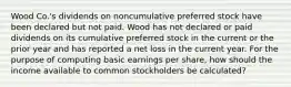 Wood Co.'s dividends on noncumulative preferred stock have been declared but not paid. Wood has not declared or paid dividends on its cumulative preferred stock in the current or the prior year and has reported a net loss in the current year. For the purpose of computing basic earnings per share, how should the income available to common stockholders be calculated?