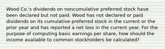 Wood Co.'s dividends on noncumulative preferred stock have been declared but not paid. Wood has not declared or paid dividends on its cumulative preferred stock in the current or the prior year and has reported a net loss in the current year. For the purpose of computing basic earnings per share, how should the income available to common stockholders be calculated?