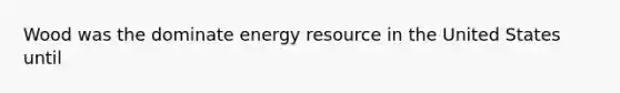 Wood was the dominate energy resource in the United States until