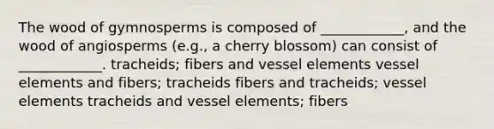 The wood of gymnosperms is composed of ____________, and the wood of angiosperms (e.g., a cherry blossom) can consist of ____________. tracheids; fibers and vessel elements vessel elements and fibers; tracheids fibers and tracheids; vessel elements tracheids and vessel elements; fibers