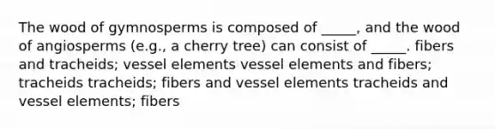 The wood of gymnosperms is composed of _____, and the wood of angiosperms (e.g., a cherry tree) can consist of _____. fibers and tracheids; vessel elements vessel elements and fibers; tracheids tracheids; fibers and vessel elements tracheids and vessel elements; fibers