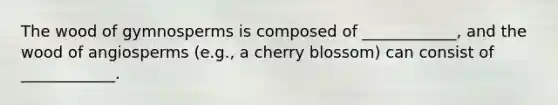 The wood of gymnosperms is composed of ____________, and the wood of angiosperms (e.g., a cherry blossom) can consist of ____________.