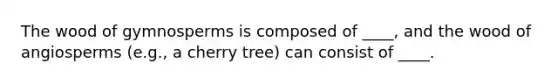 The wood of gymnosperms is composed of ____, and the wood of angiosperms (e.g., a cherry tree) can consist of ____.