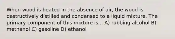 When wood is heated in the absence of air, the wood is destructively distilled and condensed to a liquid mixture. The primary component of this mixture is... A) rubbing alcohol B) methanol C) gasoline D) ethanol