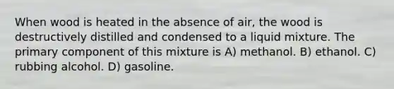 When wood is heated in the absence of air, the wood is destructively distilled and condensed to a liquid mixture. The primary component of this mixture is A) methanol. B) ethanol. C) rubbing alcohol. D) gasoline.