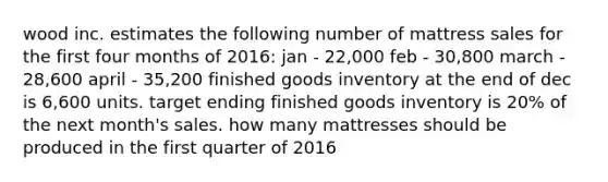 wood inc. estimates the following number of mattress sales for the first four months of 2016: jan - 22,000 feb - 30,800 march - 28,600 april - 35,200 finished goods inventory at the end of dec is 6,600 units. target ending finished goods inventory is 20% of the next month's sales. how many mattresses should be produced in the first quarter of 2016