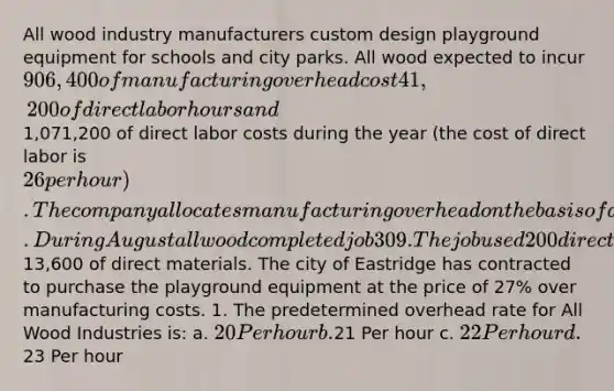 All wood industry manufacturers custom design playground equipment for schools and city parks. All wood expected to incur 906,400 of manufacturing overhead cost 41,200 of direct labor hours and1,071,200 of direct labor costs during the year (the cost of direct labor is 26 per hour). The company allocates manufacturing overhead on the basis of direct labor hours. During August all wood completed job 309. The job used 200 direct labor hours and required13,600 of direct materials. The city of Eastridge has contracted to purchase the playground equipment at the price of 27% over manufacturing costs. 1. The predetermined overhead rate for All Wood Industries is: a. 20 Per hour b.21 Per hour c. 22 Per hour d.23 Per hour