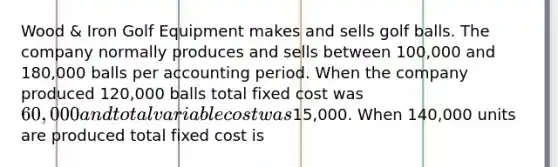 Wood & Iron Golf Equipment makes and sells golf balls. The company normally produces and sells between 100,000 and 180,000 balls per accounting period. When the company produced 120,000 balls total fixed cost was 60,000 and total variable cost was15,000. When 140,000 units are produced total fixed cost is