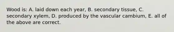 Wood is: A. laid down each year, B. secondary tissue, C. secondary xylem, D. produced by the vascular cambium, E. all of the above are correct.