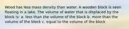 Wood has less mass density than water. A wooden block is seen floating in a lake. The volume of water that is displaced by the block is: a. less than the volume of the block b. more than the volume of the block c. equal to the volume of the block