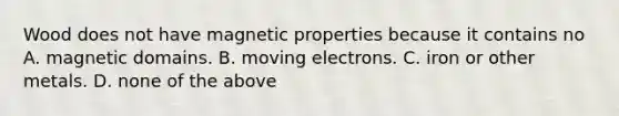 Wood does not have magnetic properties because it contains no A. magnetic domains. B. moving electrons. C. iron or other metals. D. none of the above