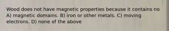 Wood does not have magnetic properties because it contains no A) magnetic domains. B) iron or other metals. C) moving electrons. D) none of the above