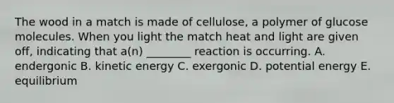 The wood in a match is made of cellulose, a polymer of glucose molecules. When you light the match heat and light are given off, indicating that a(n) ________ reaction is occurring. A. endergonic B. kinetic energy C. exergonic D. potential energy E. equilibrium