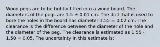 Wood pegs are to be tightly fitted into a wood board. The diameters of the pegs are 1.5 ± 0.01 cm. The drill that is used to bore the holes in the board has diameter 1.55 ± 0.02 cm. The clearance is the difference between the diameter of the hole and the diameter of the peg. The clearance is estimated as 1.55 - 1.50 = 0.05. The uncertainty in this estimate is: