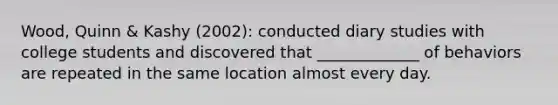 Wood, Quinn & Kashy (2002): conducted diary studies with college students and discovered that _____________ of behaviors are repeated in the same location almost every day.