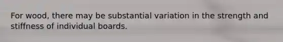 For wood, there may be substantial variation in the strength and stiffness of individual boards.